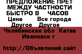 ПРЕДЛОЖЕНИЕ ПРЕТ МЕЖДУ ЧАСТНОСТИ БЫСТРО В 72 ЧАСОВ › Цена ­ 0 - Все города Другое » Другое   . Челябинская обл.,Катав-Ивановск г.